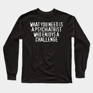 What You Need Is a Psychiatrist Who Enjoys a Challenge Long Sleeve T-Shirt